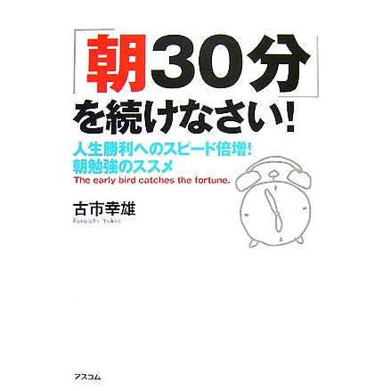 「朝３０分」を続けなさい！ 人生勝利へのスピード倍増！朝勉強のススメ／古市幸雄