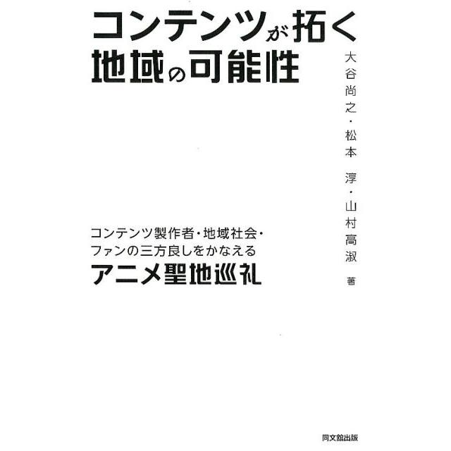 コンテンツが拓く地域の可能性 コンテンツ製作者・地域社会・ファンの三方良しをかなえるアニメ聖地巡礼 大谷尚之 松本淳 山村高淑