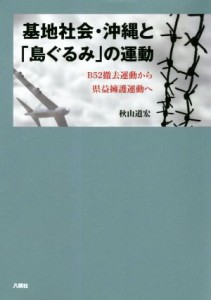  基地社会・沖縄と「島ぐるみ」の運動 Ｂ５２撤去運動から県益擁護運動へ／秋山道宏(著者)