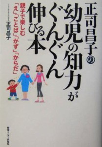  正司昌子の幼児の知力がぐんぐん伸びる本 親子で楽しむ「え」「ことば」「かず」「からだ」／正司昌子(著者)