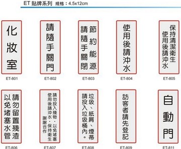【文具通】ET 約4.5x12cm 化妝室 請隨手關門 節約能源請隨手關閉 使用後請沖水 保持清潔衛生使用後請沖水 請勿留置殘渣以免堵塞水管 請勿投入殘物，以免堵塞 使用後請沖水，保持衛生 謝謝合作 垃圾紙屑煙蒂請投入垃圾桶內 訪客者請先登記 自動門 現金交易恕不賒欠 維護環境美觀嚴禁張貼廣告謝謝合作 保持衛生使用後請將馬桶蓋掀起謝謝合作 使用後請放回原處謝謝合作 謝絕參觀 工具使用後請放回原處 請隨手關燈 來訪請按鈴 請勿吸煙 入內請脫鞋 可黏貼【領券滿額再折千12/31止】