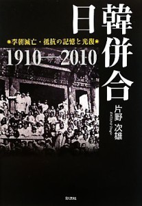  日韓併合 李朝滅亡・抵抗の記憶と光復　１９１０‐２０１０／片野次雄