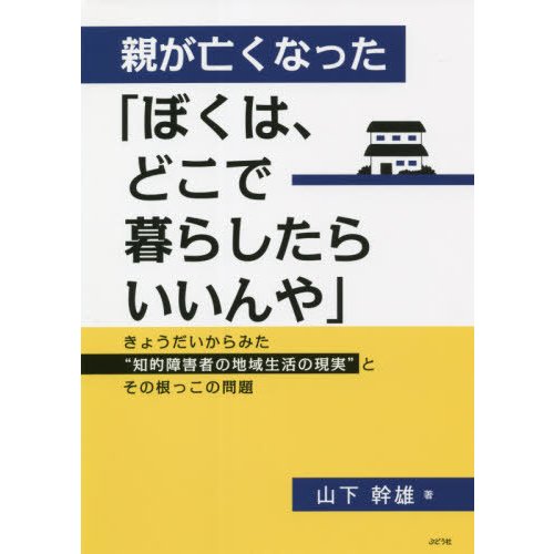 親が亡くなった ぼくは,どこで暮らしたらいいんや きょうだいからみた 知的障害者の地域生活の現実 とその根っこの問題 山下幹雄