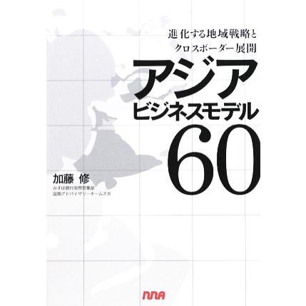 アジアビジネスモデル６０ 進化する地域戦略とクロスボーダー展開／加藤修