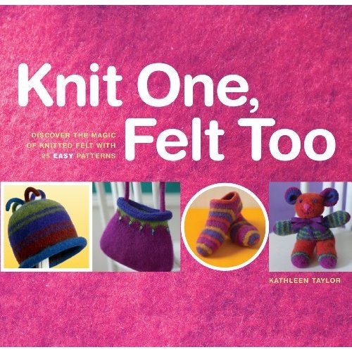 Knit One  Felt Too: Discover the Magic of Knitted Felt With 25 Easy Patterns