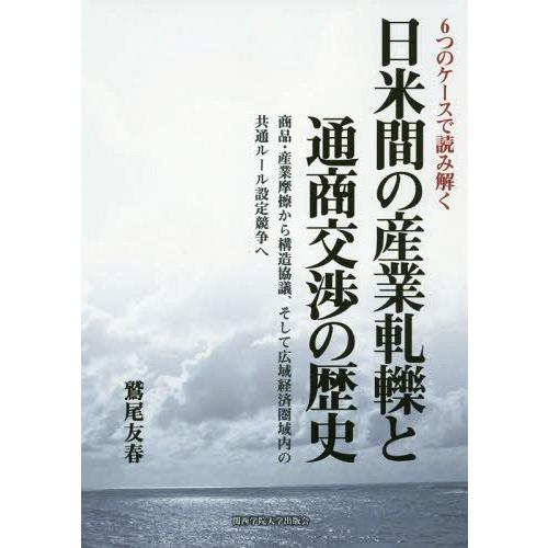 日米間の産業軋轢と通商交渉の歴史 6つのケースで読み解く 商品・産業摩擦から構造協議,そして広域経済圏域内の共通ルール設定競争へ